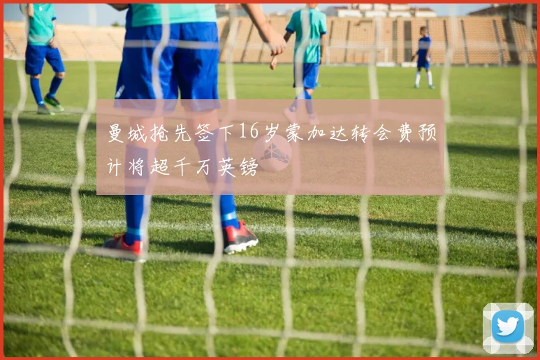 曼城抢先签下16岁蒙加达转会费预计将超千万英镑