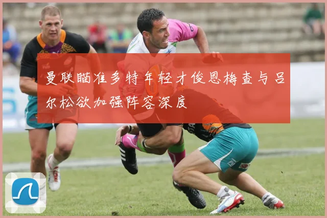 曼联瞄准多特年轻才俊恩梅查与吕尔松欲加强阵容深度