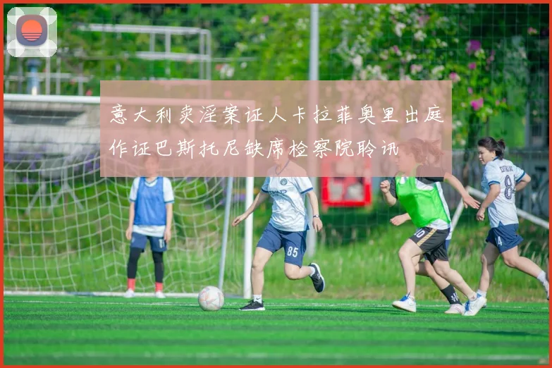 意大利卖淫案证人卡拉菲奥里出庭作证巴斯托尼缺席检察院聆讯