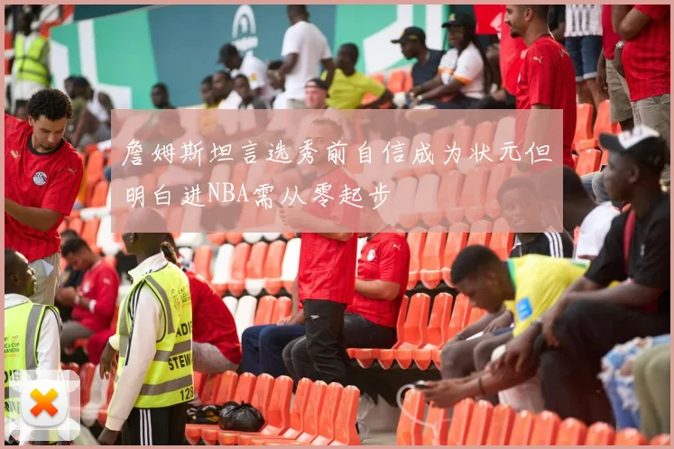 詹姆斯坦言选秀前自信成为状元但明白进NBA需从零起步