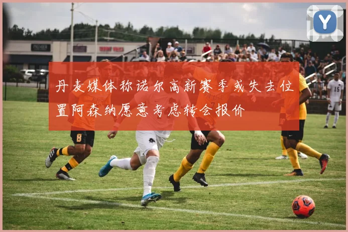 丹麦媒体称诺尔高新赛季或失去位置阿森纳愿意考虑转会报价