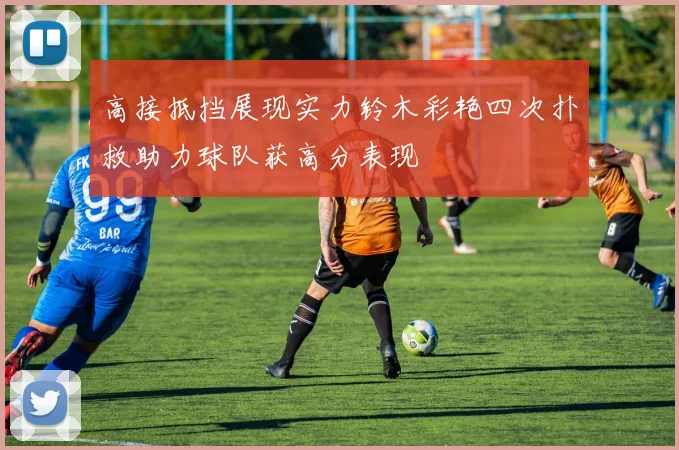 高接抵挡展现实力铃木彩艳四次扑救助力球队获高分表现