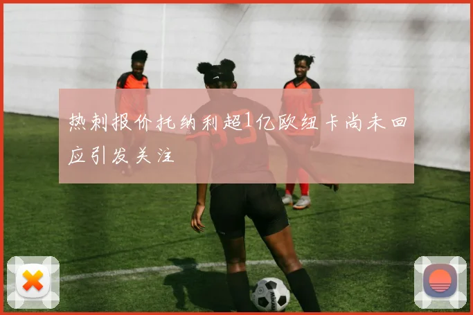 热刺报价托纳利超1亿欧纽卡尚未回应引发关注