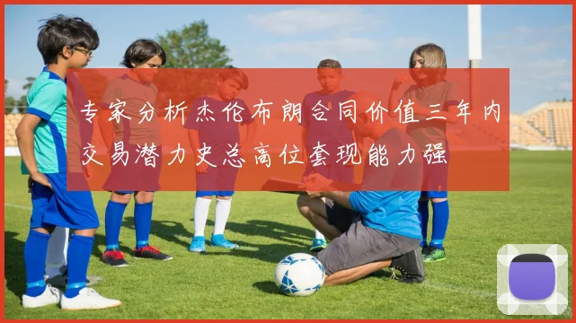 专家分析杰伦布朗合同价值三年内交易潜力史总高位套现能力强