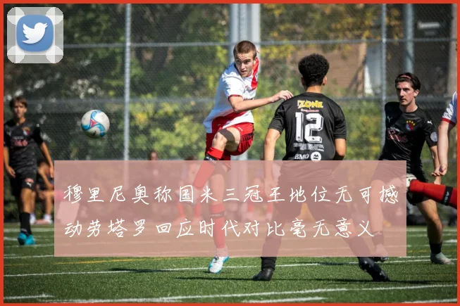 穆里尼奥称国米三冠王地位无可撼动劳塔罗回应时代对比毫无意义