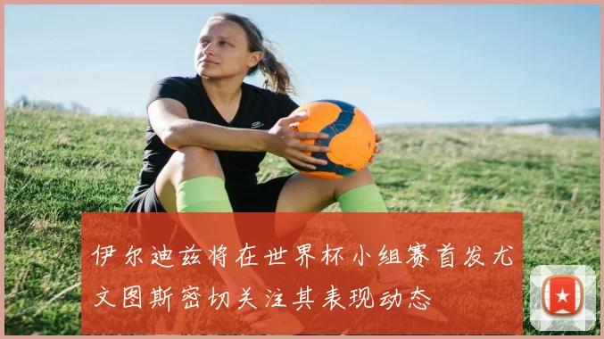 伊尔迪兹将在世界杯小组赛首发尤文图斯密切关注其表现动态