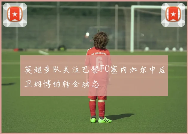 英超多队关注巴黎FC塞内加尔中后卫姆博的转会动态
