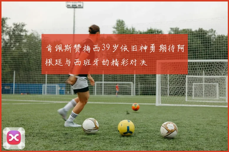 肯佩斯赞梅西39岁依旧神勇期待阿根廷与西班牙的精彩对决