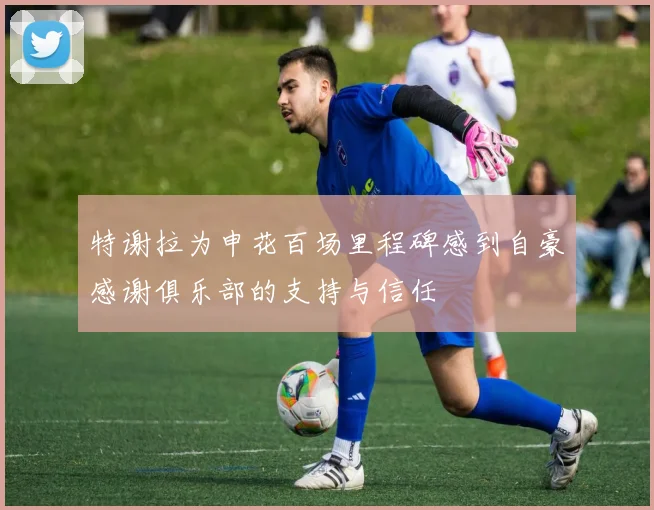 特谢拉为申花百场里程碑感到自豪感谢俱乐部的支持与信任
